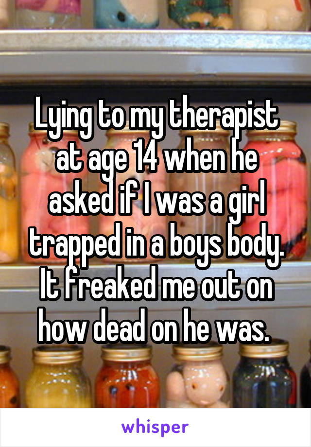 Lying to my therapist at age 14 when he asked if I was a girl trapped in a boys body. It freaked me out on how dead on he was. 