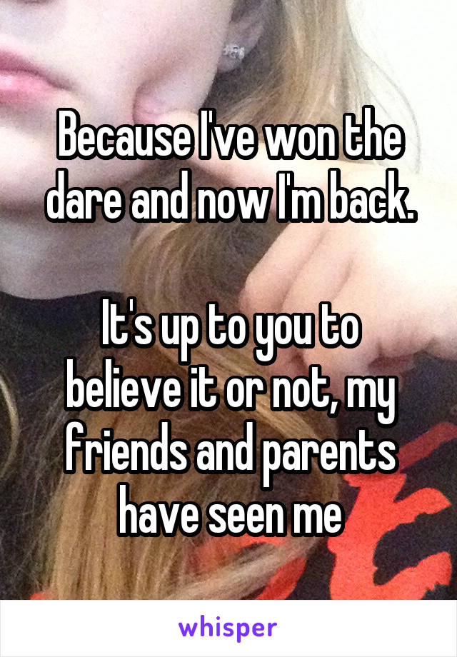 Because I've won the dare and now I'm back.

It's up to you to believe it or not, my friends and parents have seen me