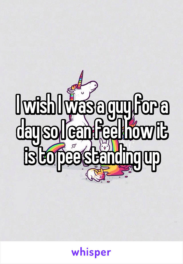 I wish I was a guy for a day so I can feel how it is to pee standing up