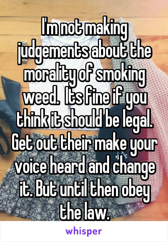 I'm not making judgements about the morality of smoking weed.  Its fine if you think it should be legal. Get out their make your voice heard and change it. But until then obey the law.