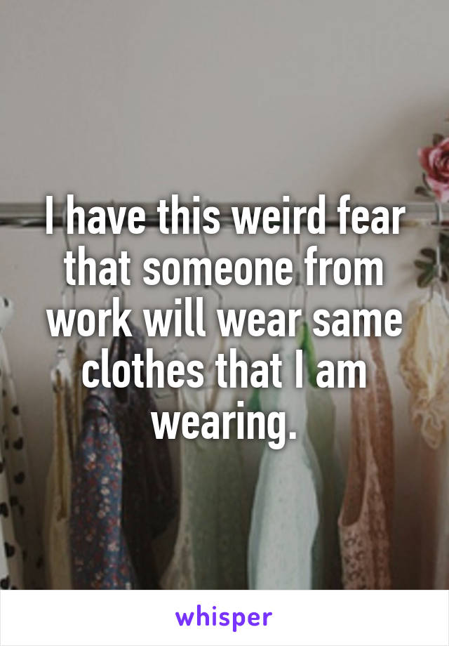 I have this weird fear that someone from work will wear same clothes that I am wearing.