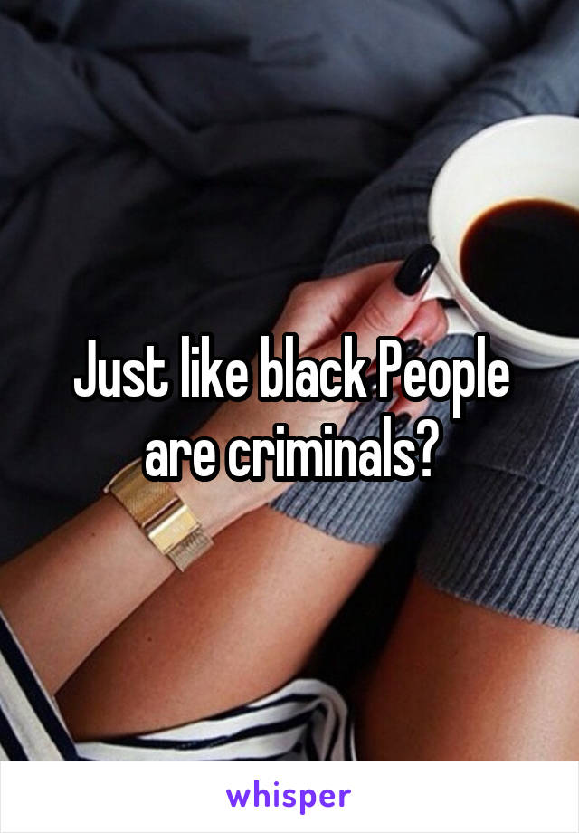 Just like black People are criminals?