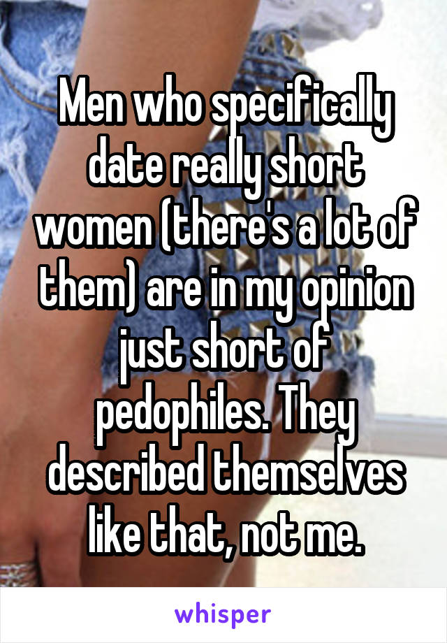 Men who specifically date really short women (there's a lot of them) are in my opinion just short of pedophiles. They described themselves like that, not me.