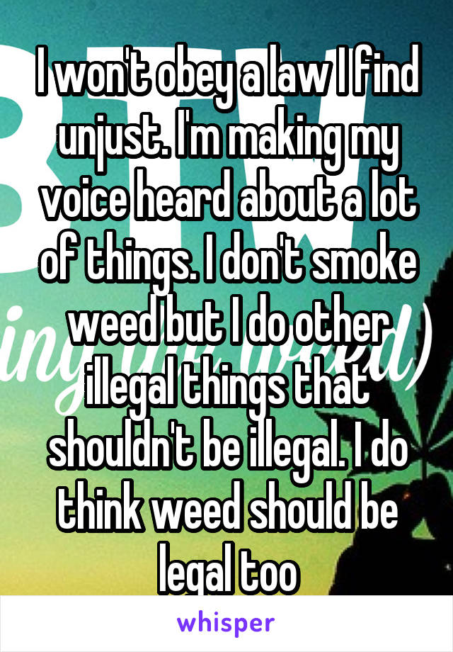 I won't obey a law I find unjust. I'm making my voice heard about a lot of things. I don't smoke weed but I do other illegal things that shouldn't be illegal. I do think weed should be legal too