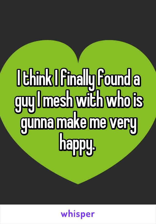 I think I finally found a guy I mesh with who is gunna make me very happy. 