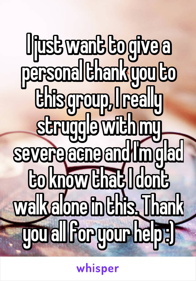 I just want to give a personal thank you to this group, I really struggle with my severe acne and I'm glad to know that I dont walk alone in this. Thank you all for your help :)