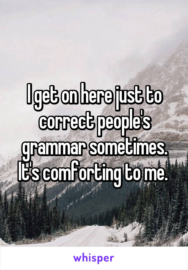 I get on here just to correct people's grammar sometimes. It's comforting to me. 