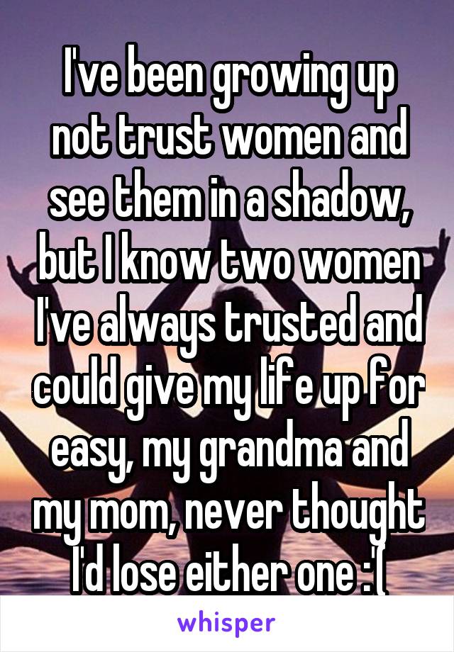 I've been growing up not trust women and see them in a shadow, but I know two women I've always trusted and could give my life up for easy, my grandma and my mom, never thought I'd lose either one :'(