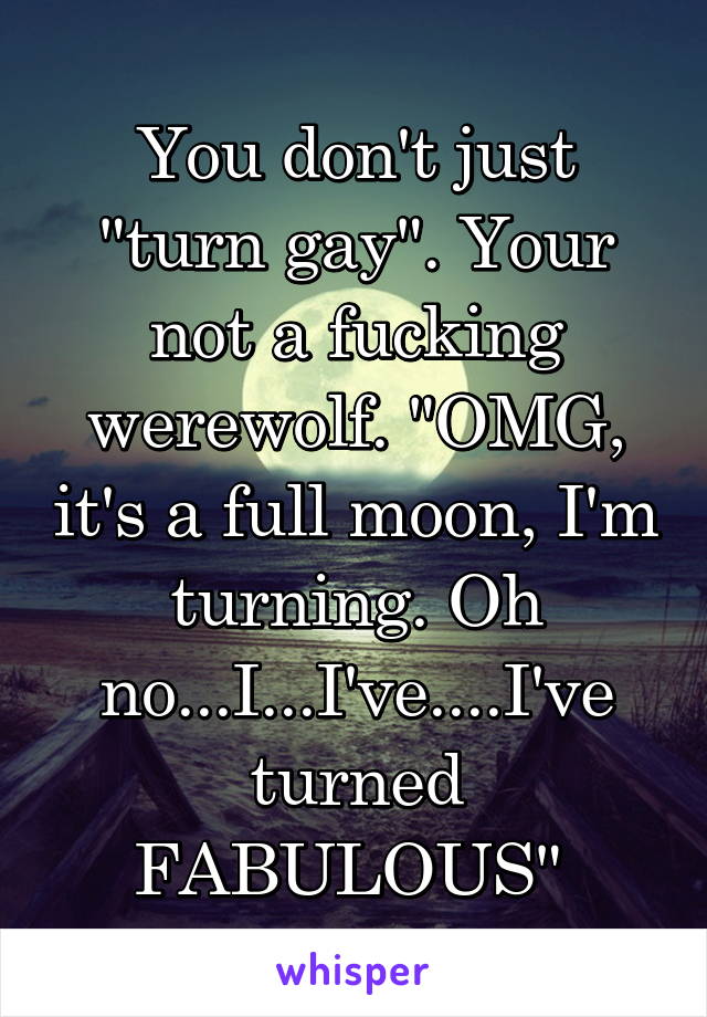 You don't just "turn gay". Your not a fucking werewolf. "OMG, it's a full moon, I'm turning. Oh no...I...I've....I've turned FABULOUS" 