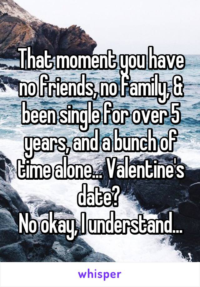 That moment you have no friends, no family, & been single for over 5 years, and a bunch of time alone... Valentine's date? 
No okay, I understand...