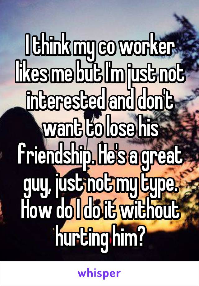 I think my co worker likes me but I'm just not interested and don't want to lose his friendship. He's a great guy, just not my type. How do I do it without hurting him?