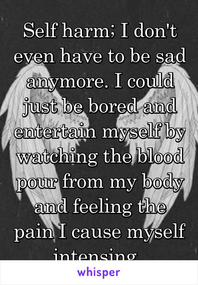 Self harm; I don't even have to be sad anymore. I could just be bored and entertain myself by watching the blood pour from my body and feeling the pain I cause myself intensing. 
