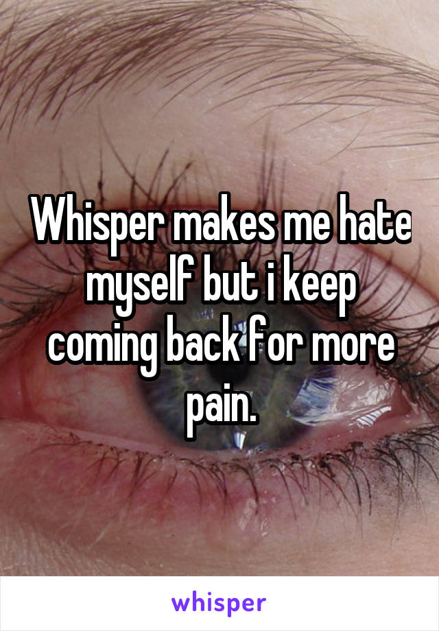 Whisper makes me hate myself but i keep coming back for more pain.
