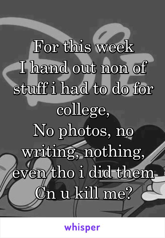 For this week
I hand out non of stuff i had to do for college,
No photos, no writing, nothing, even tho i did them
Cn u kill me?