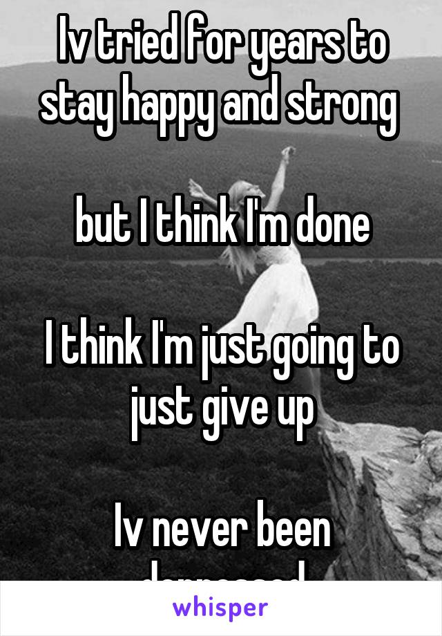 Iv tried for years to stay happy and strong 

but I think I'm done

I think I'm just going to just give up

Iv never been depressed