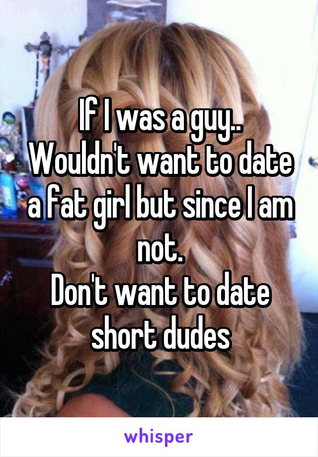 If I was a guy..
Wouldn't want to date a fat girl but since I am not.
Don't want to date short dudes
