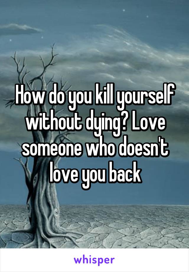 How do you kill yourself without dying? Love someone who doesn't love you back