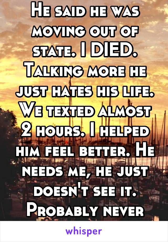 He said he was moving out of state. I DIED. Talking more he just hates his life. We texted almost 2 hours. I helped him feel better. He needs me, he just doesn't see it. Probably never will. FML