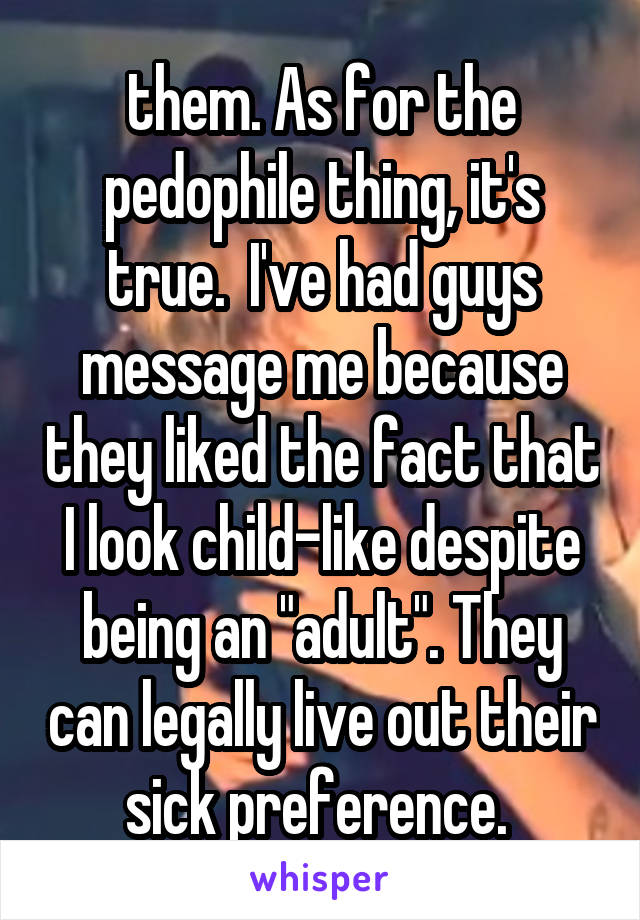 them. As for the pedophile thing, it's true.  I've had guys message me because they liked the fact that I look child-like despite being an "adult". They can legally live out their sick preference. 