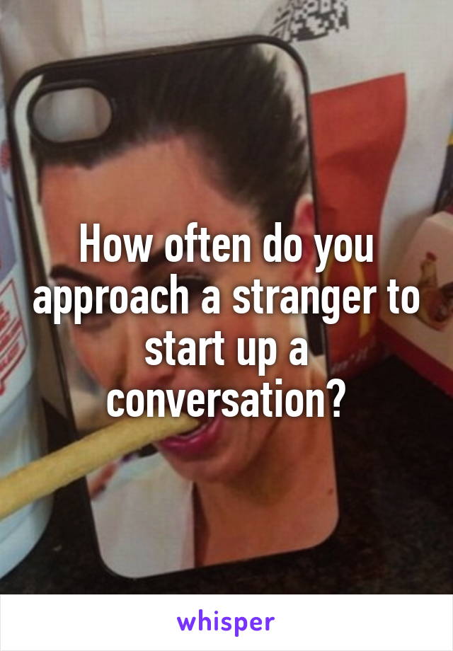 How often do you approach a stranger to start up a conversation?