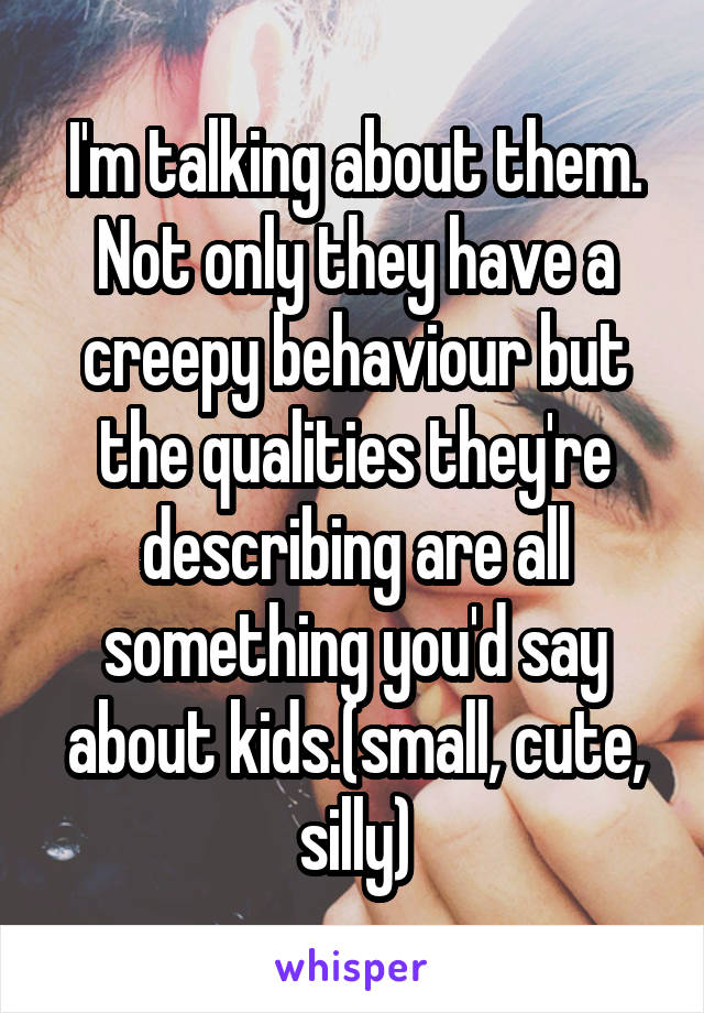 I'm talking about them.
Not only they have a creepy behaviour but the qualities they're describing are all something you'd say about kids.(small, cute, silly)