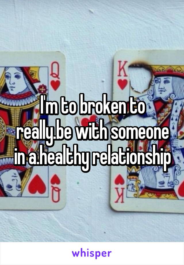 I'm to broken to really.be with someone in a.healthy relationship