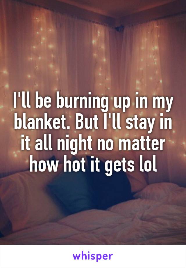 I'll be burning up in my blanket. But I'll stay in it all night no matter how hot it gets lol