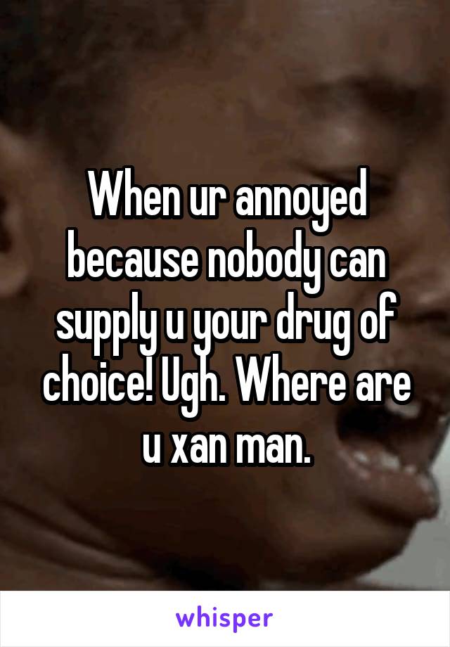 When ur annoyed because nobody can supply u your drug of choice! Ugh. Where are u xan man.