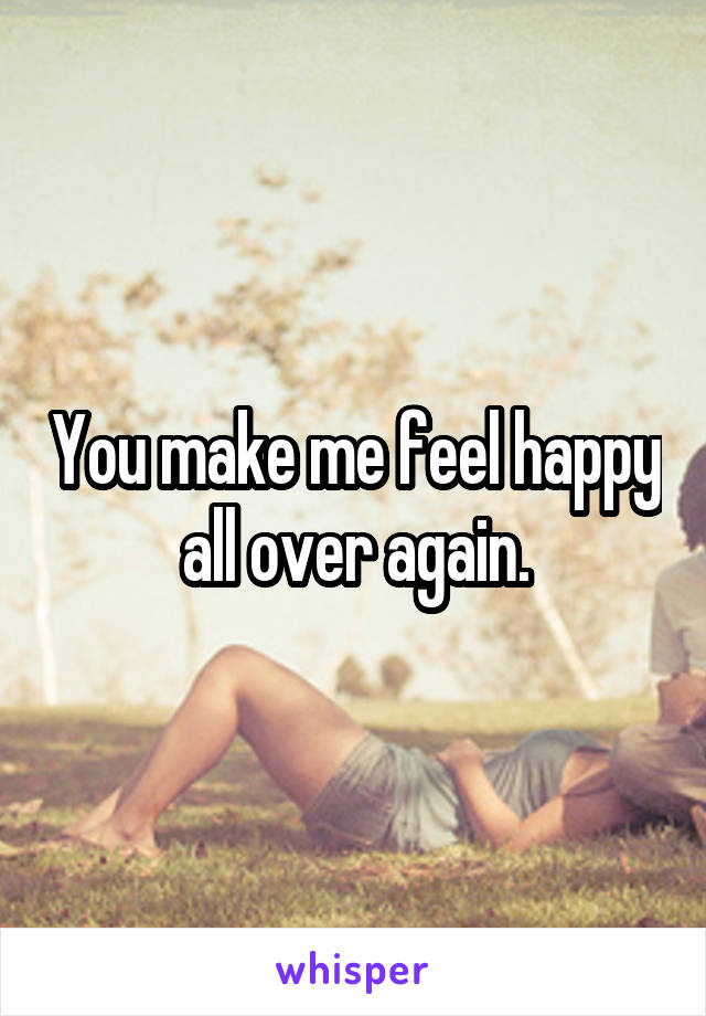 You make me feel happy all over again.