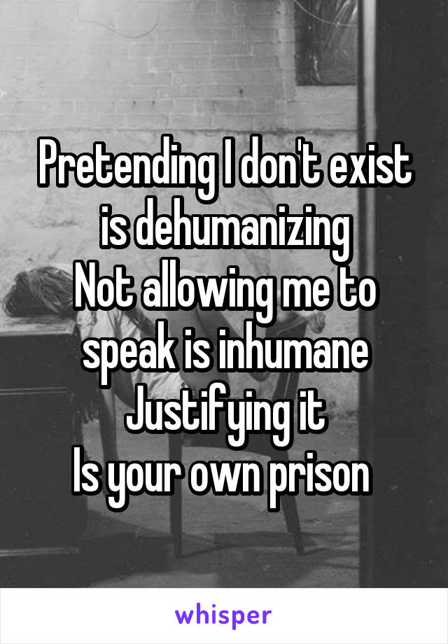 Pretending I don't exist is dehumanizing
Not allowing me to speak is inhumane
Justifying it
Is your own prison 