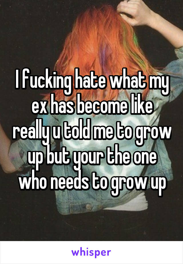 I fucking hate what my ex has become like really u told me to grow up but your the one who needs to grow up