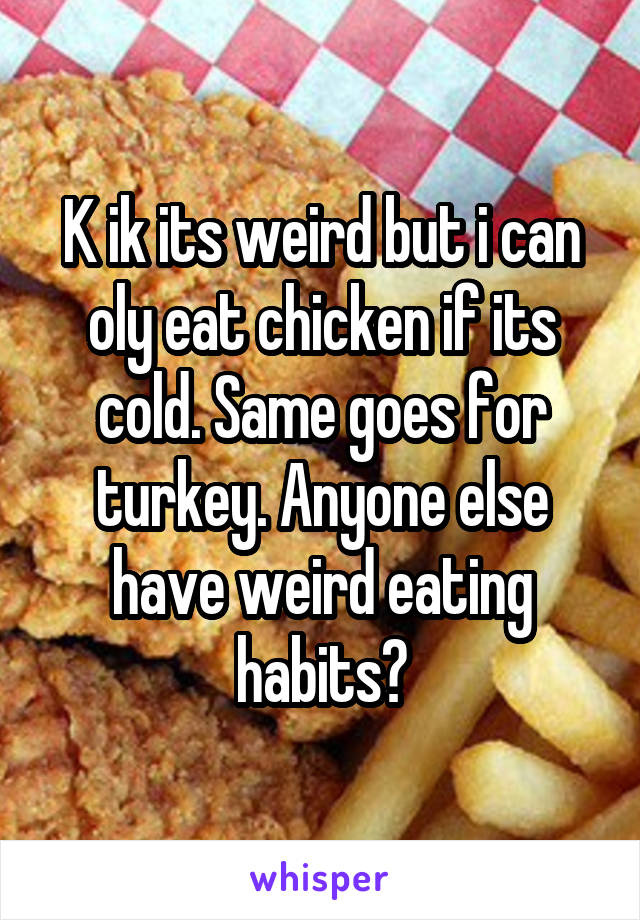K ik its weird but i can oly eat chicken if its cold. Same goes for turkey. Anyone else have weird eating habits?