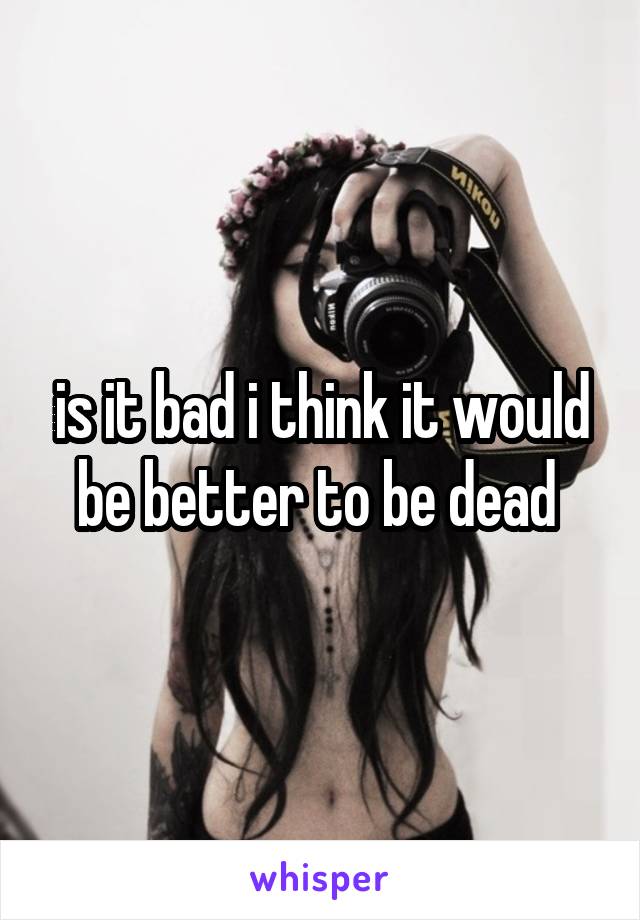 is it bad i think it would be better to be dead 