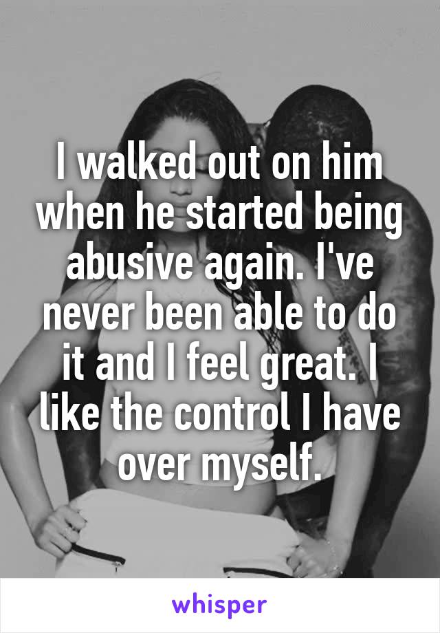 I walked out on him when he started being abusive again. I've never been able to do it and I feel great. I like the control I have over myself.