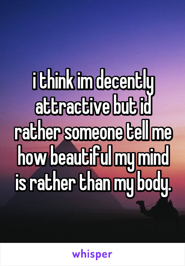 i think im decently attractive but id rather someone tell me how beautiful my mind is rather than my body.