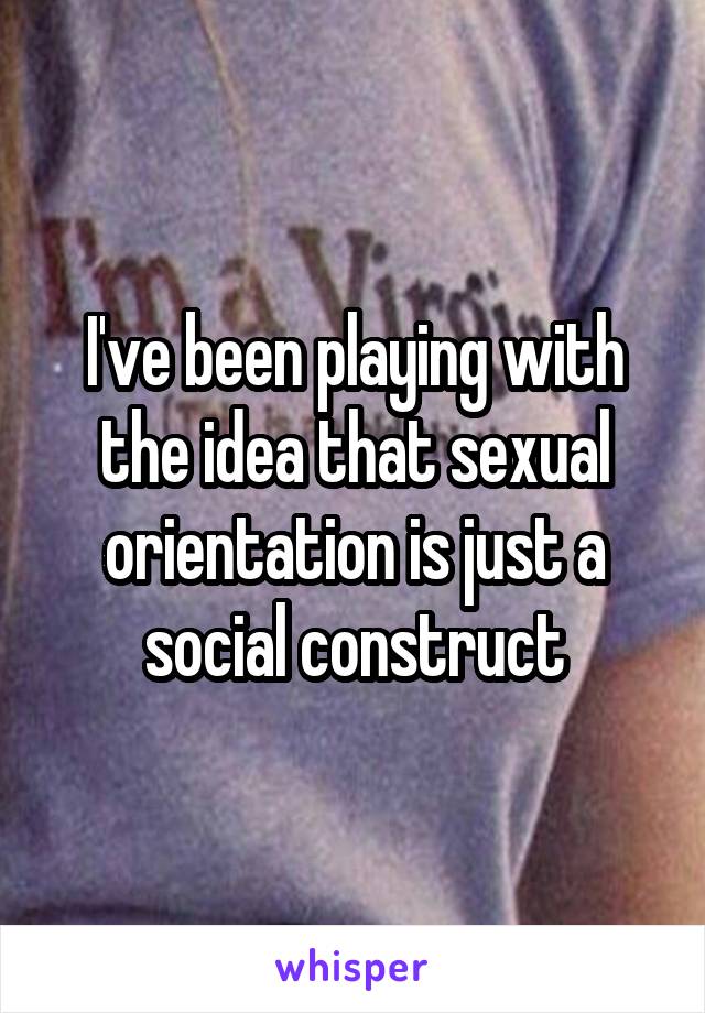 I've been playing with the idea that sexual orientation is just a social construct