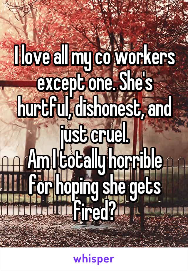 I love all my co workers except one. She's hurtful, dishonest, and just cruel.
Am I totally horrible for hoping she gets fired?
