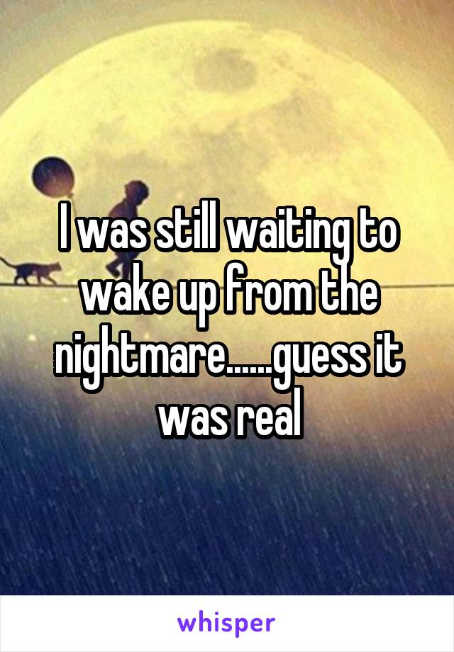 I was still waiting to wake up from the nightmare......guess it was real