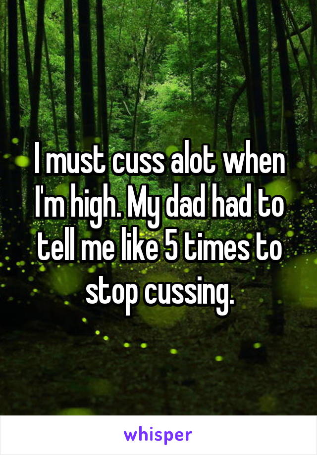 I must cuss alot when I'm high. My dad had to tell me like 5 times to stop cussing.