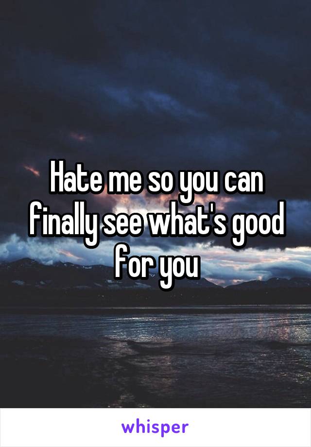 Hate me so you can finally see what's good for you