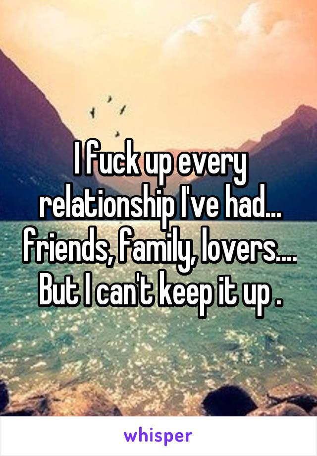 I fuck up every relationship I've had... friends, family, lovers....
But I can't keep it up .
