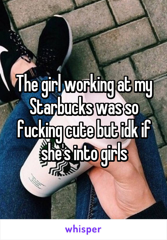 The girl working at my Starbucks was so fucking cute but idk if she's into girls
