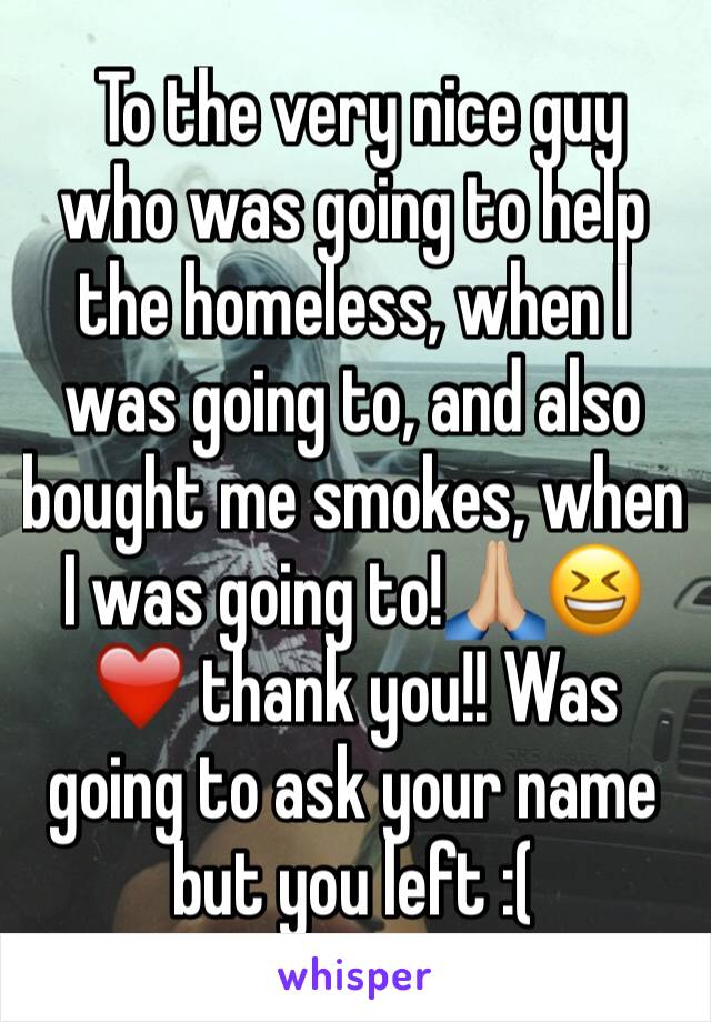  To the very nice guy who was going to help the homeless, when I was going to, and also bought me smokes, when I was going to!🙏🏼😆❤️ thank you!! Was going to ask your name but you left :(