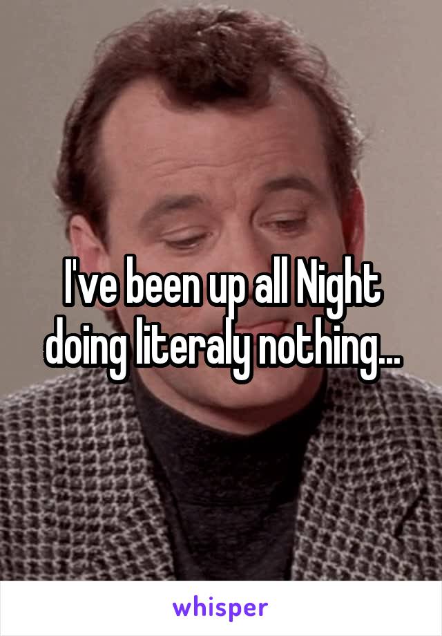 I've been up all Night doing literaly nothing...