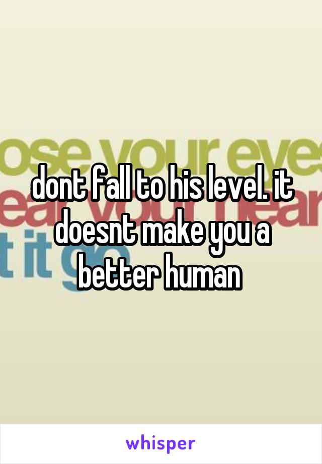dont fall to his level. it doesnt make you a better human 