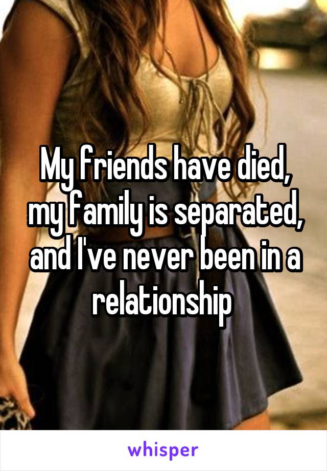 My friends have died, my family is separated, and I've never been in a relationship 