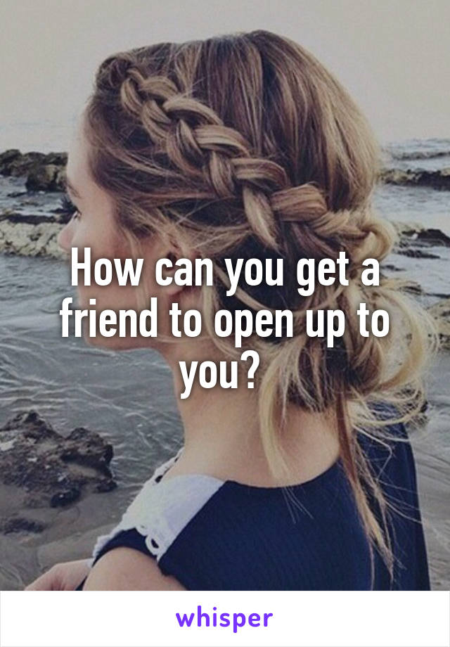 How can you get a friend to open up to you? 