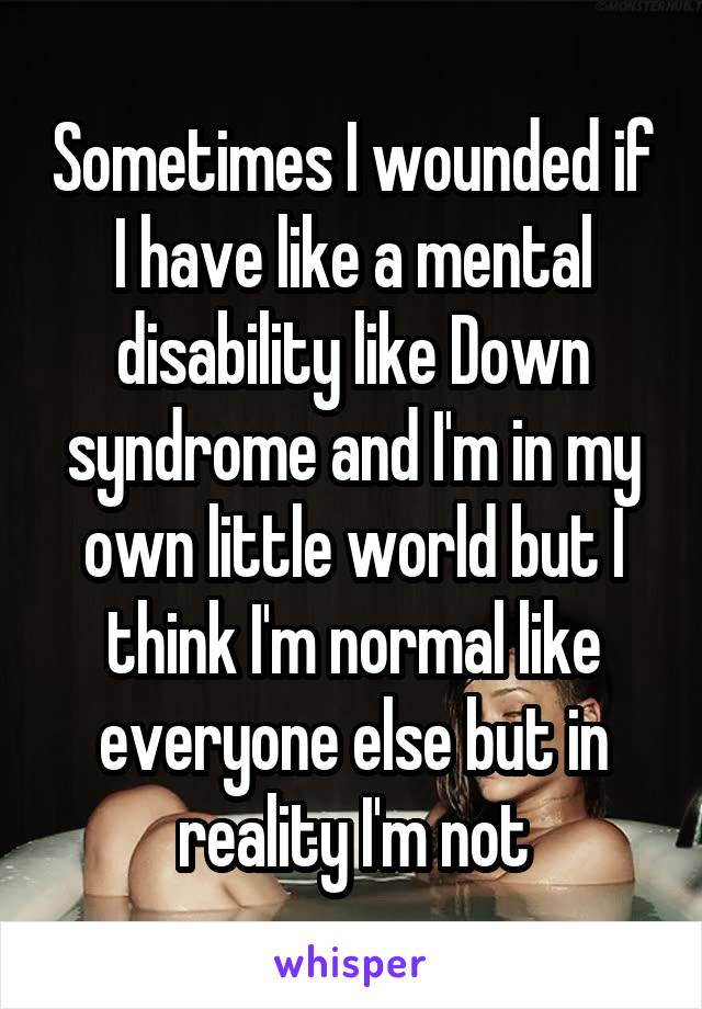 Sometimes I wounded if I have like a mental disability like Down syndrome and I'm in my own little world but I think I'm normal like everyone else but in reality I'm not