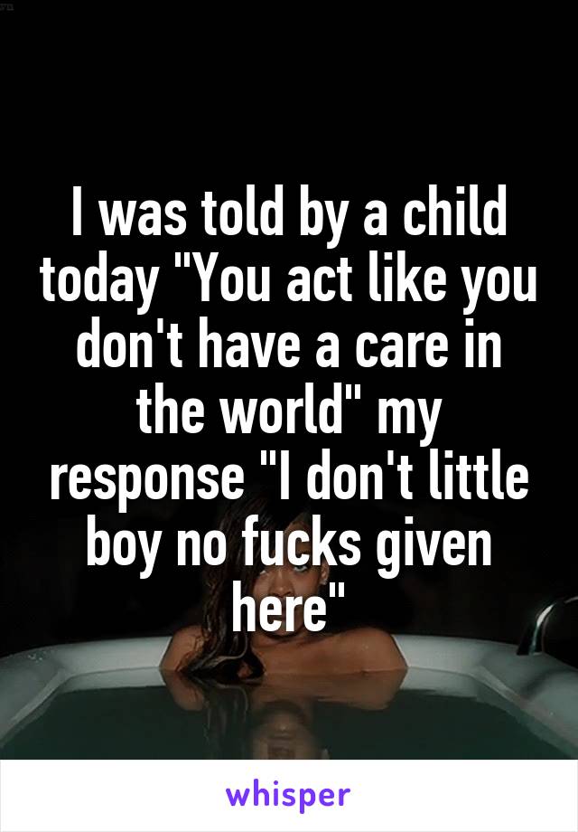 I was told by a child today "You act like you don't have a care in the world" my response "I don't little boy no fucks given here"