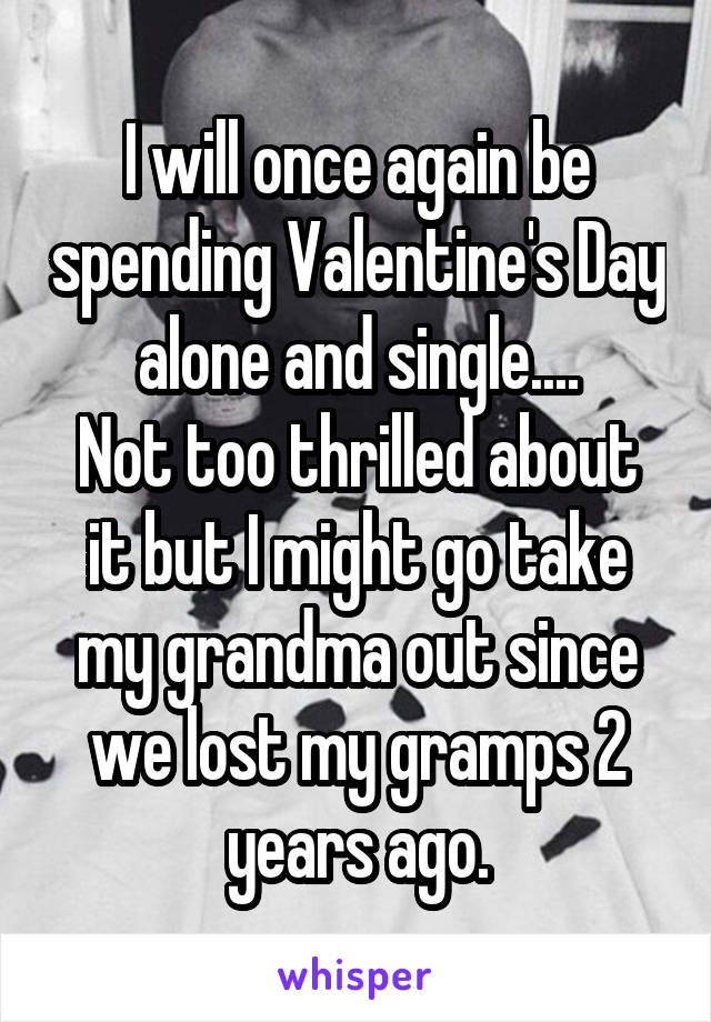 I will once again be spending Valentine's Day alone and single....
Not too thrilled about it but I might go take my grandma out since we lost my gramps 2 years ago.